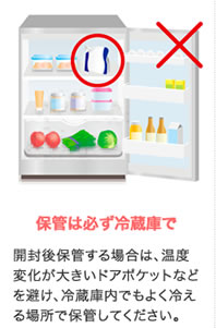 保管は必ず冷蔵庫で 開封後保管する場合は、温度変化が大きいドアポケットなどを避け、冷蔵庫内でもよく冷える場所で保管してください。
