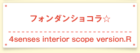 フォンダンショコラ☆ 4senses interior scope version.R