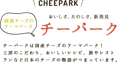 CHEEPARK 国産チーズのテーマパーク おいしさ、たのしさ、新発見 チーパーク チーパークは国産チーズのテーマパーク！工房のこだわり、おいしいレシピ、旅やレストランなど日本のチーズの物語がつまっています。