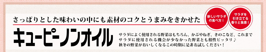 新しいサラダの食べ方！サラダを引き立てる香りと食感！さっぱりとした味わいの中にも素材のコクとうまみをきかせたキユーピーノンオイル サラダによく使用される野菜はもちろん、かぶやねぎ、きのこなど、これまでサラダに使用される機会が少なかった野菜とも相性ピッタリ♪秋冬の野菜がおいしくなるこの時期に是非お試しください！