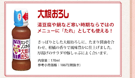 大根おろし 湯豆腐や鍋など寒い時期ならではのメニューに「たれ」としても使える！さっぱりとした大根おろしに、たまり醤油を合わせ、柑橘の香りで風味豊かに仕上げました。厚揚げのサラダや豚しゃぶによく合います。内容量：170ml 参考小売価格：186円(税抜き)