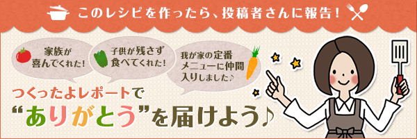 このレシピを作ったら、投稿者さんに報告！つくったよレポートで"ありがとう"を届けよう♪